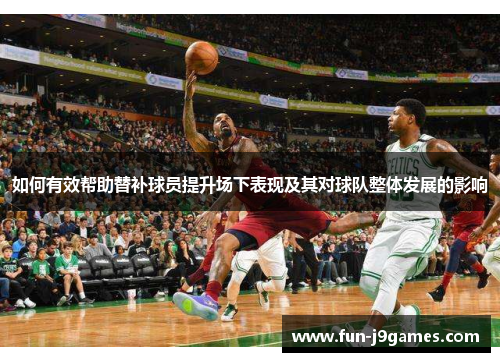 如何有效帮助替补球员提升场下表现及其对球队整体发展的影响 如何有效帮助替补球员提升场下表现及其对球队整体发展的影响