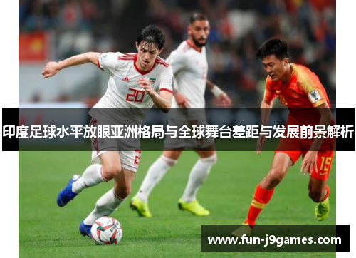 印度足球水平放眼亚洲格局与全球舞台差距与发展前景解析 印度足球水平放眼亚洲格局与全球舞台差距与发展前景解析