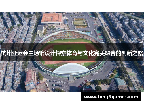 杭州亚运会主场馆设计探索体育与文化完美融合的创新之路