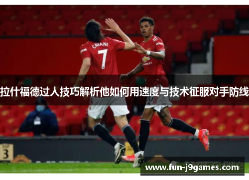 拉什福德过人技巧解析他如何用速度与技术征服对手防线