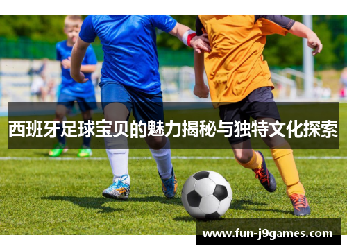 西班牙足球宝贝的魅力揭秘与独特文化探索