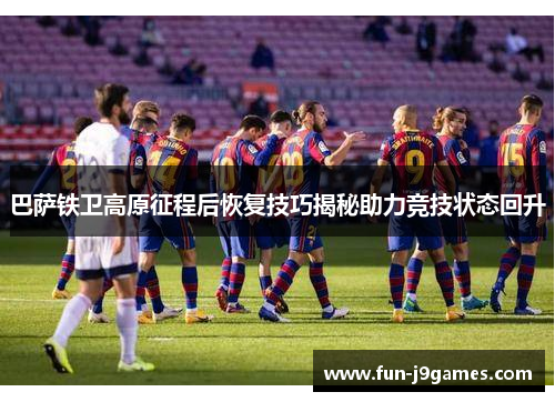 巴萨铁卫高原征程后恢复技巧揭秘助力竞技状态回升 巴萨铁卫高原征程后恢复技巧揭秘助力竞技状态回升