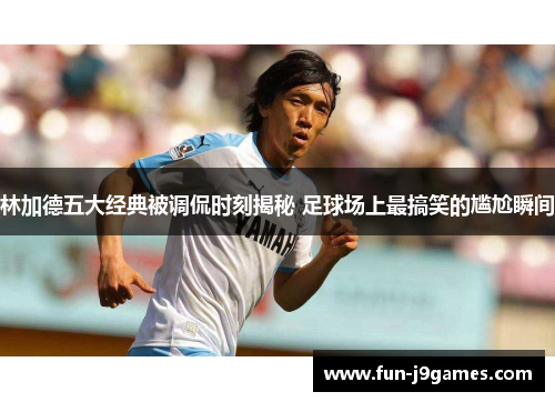 林加德五大经典被调侃时刻揭秘 足球场上最搞笑的尴尬瞬间