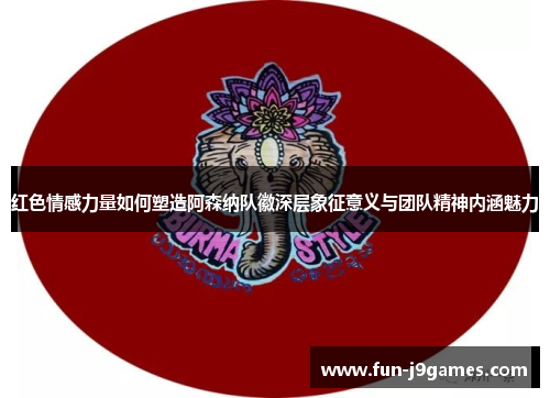 红色情感力量如何塑造阿森纳队徽深层象征意义与团队精神内涵魅力