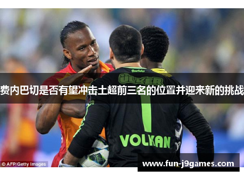 费内巴切是否有望冲击土超前三名的位置并迎来新的挑战