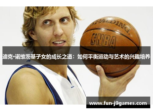 迪克·诺维茨基子女的成长之道:如何平衡运动与艺术的兴趣培养 迪克·诺维茨基子女的成长之道:如何平衡运动与艺术的兴趣培养