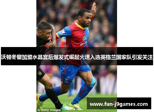 沃顿冬窗加盟水晶宫后爆发式崛起火速入选英格兰国家队引发关注
