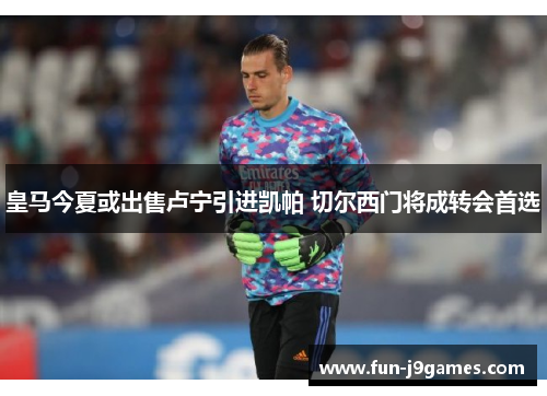 皇马今夏或出售卢宁引进凯帕 切尔西门将成转会首选