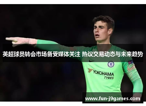 英超球员转会市场备受媒体关注 热议交易动态与未来趋势
